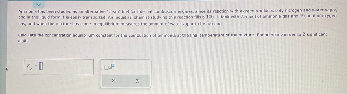 Ammonia has been studied as an alternative "clean" fuel for internal combustion engines, since its reaction with oxygen produces only nitrogen and water vapor,
and in the liquid form it is easily transported. An industrial chemist studying this reaction fills a 100. L tank with 7.5 mol of ammonia gas and 19. mol of oxygen
gas, and when the mixture has come to equilibrium measures the amount of water vapor to be 5.6 mol.
Calculate the concentration equilibrium constant for the combustion of ammonia at the final temperature of the mixture. Round your answer to 2 significant
digits.
K =
S