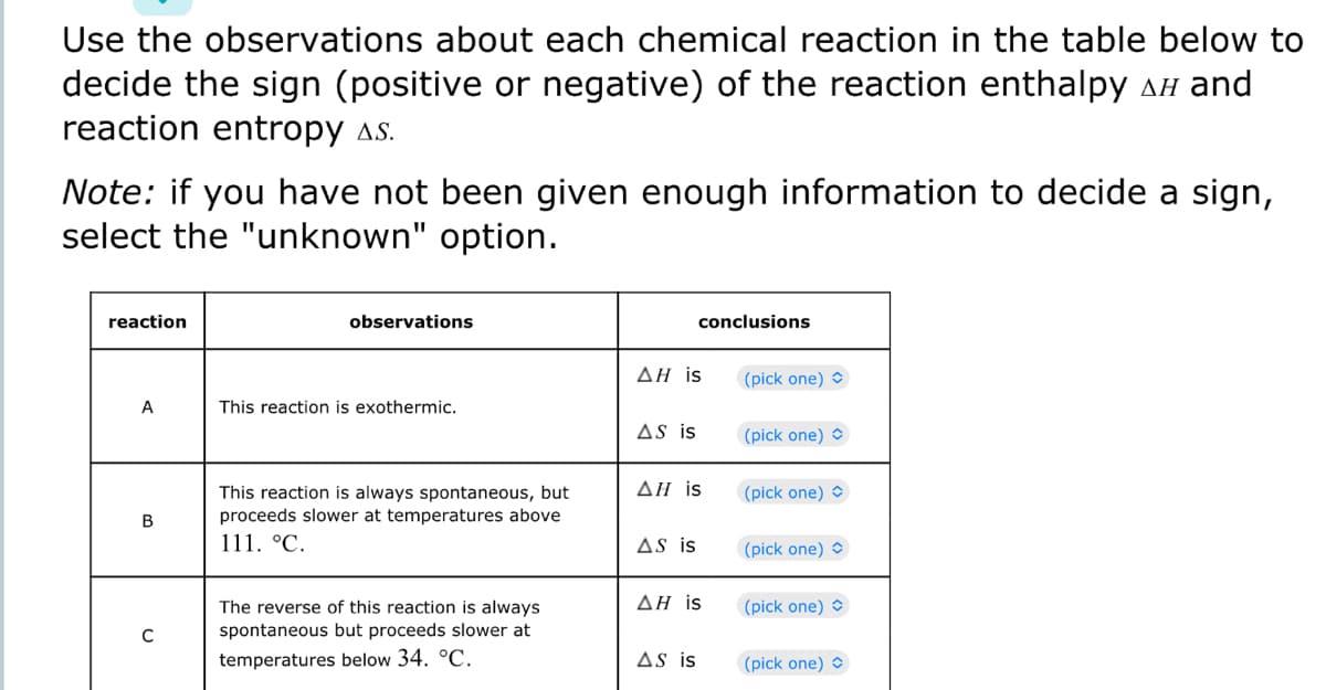 Use the observations about each chemical reaction in the table below to
decide the sign (positive or negative) of the reaction enthalpy í and
reaction entropy As.
Note: if you have not been given enough information to decide a sign,
select the "unknown" option.
reaction
A
B
C
observations
This reaction is exothermic.
This reaction is always spontaneous, but
proceeds slower at temperatures above
111. °C.
The reverse of this reaction is always
spontaneous but proceeds slower at
temperatures below 34. °C.
ΔΗ is
AS is
AH is
AS is
conclusions
AH is
AS is
(pick one)
(pick one)
(pick one) >
(pick one)
(pick one)
(pick one)