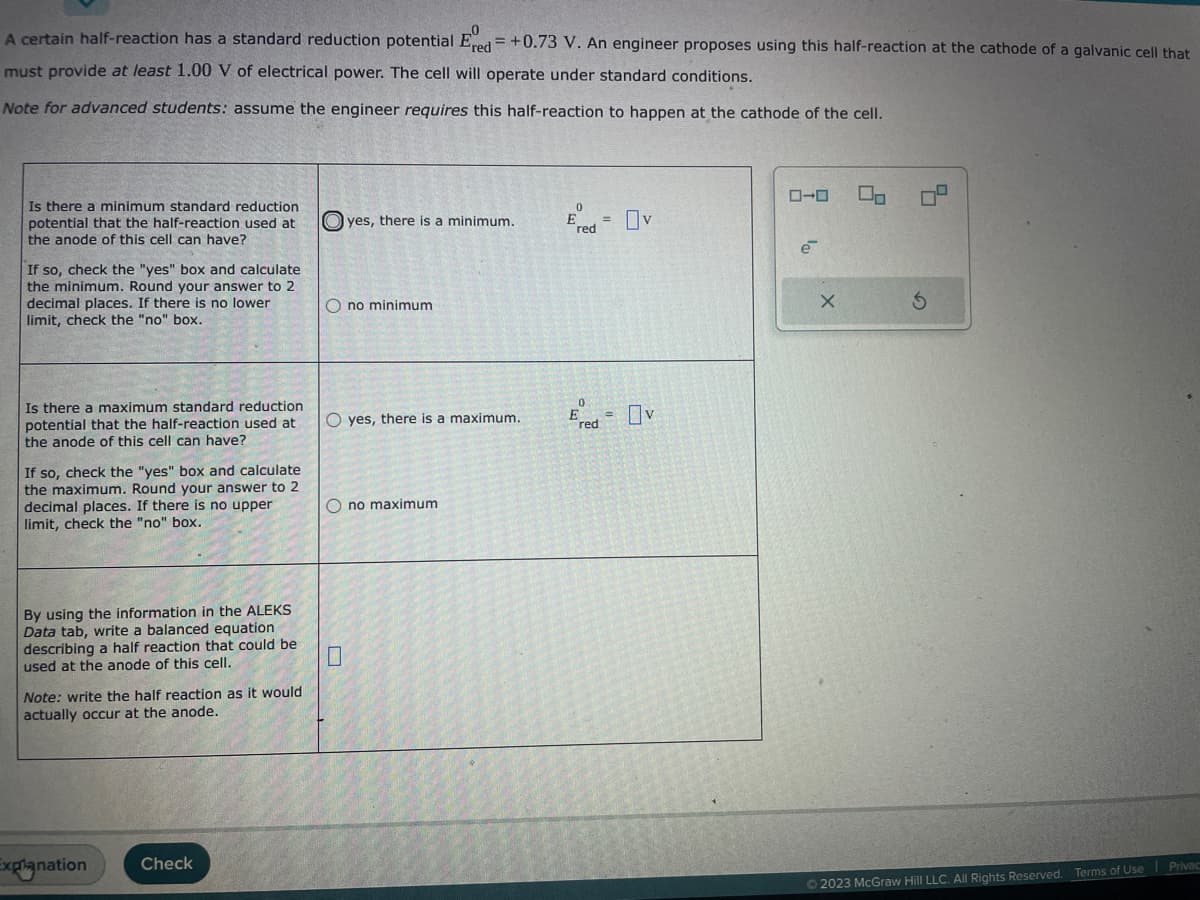 A certain half-reaction has a standard reduction potential Ered = +0.73 V. An engineer proposes using this half-reaction at the cathode of a galvanic cell that
must provide at least 1.00 V of electrical power. The cell will operate under standard conditions.
Note for advanced students: assume the engineer requires this half-reaction to happen at the cathode of the cell.
Is there a minimum standard reduction
potential that the half-reaction used at
the anode of this cell can have?
If so, check the "yes" box and calculate
the minimum. Round your answer to 2
decimal places. If there is no lower
limit, check the "no" box.
Is there a maximum standard reduction
potential that the half-reaction used at
the anode of this cell can have?
If so, check the "yes" box and calculate
the maximum. Round your answer to 2
decimal places. If there is no upper
limit, check the "no" box.
By using the information in the ALEKS
Data tab, write a balanced equation
describing a half reaction that could be
used at the anode of this cell.
Note: write the half reaction as it would
actually occur at the anode.
Explanation Check
yes, there is a minimum.
Ono minimum
O yes, there is a maximum.
Ono maximum
red
0
red
=
Ov
v
ローロ
e
X
S
© 2023 McGraw Hill LLC. All Rights Reserved. Terms of Use Privac