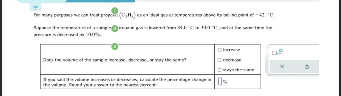 For many purposes we can treat propane (C3Hg) as an ideal gas at temperatures above its boiling point of -42. °C.
Suppose the temperature of a sample propane gas is lowered from 84.0 °C to 30.0 °C, and at the same time the
pressure is decreased by 10.0%.
Does the volume of the sample increase, decrease, or stay the same?
If you said the volume increases or decreases, calculate the percentage change in
the volume. Round your answer to the nearest percent.
O increase
O decrease
O stays the same
%
X