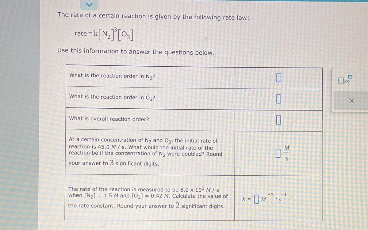 The rate of a certain reaction is given by the following rate law:
= K[N₂]³[03]
Use this information to answer the questions below.
rate= k N.
What is the reaction order in N₂?
What is the reaction order in 03?
What is overall reaction order?
At a certain concentration of N₂ and O3, the initial rate of
reaction is 45.0 M/s. What would the initial rate of the
reaction be if the concentration of N₂ were doubled? Round
your answer to 3 significant digits.
The rate of the reaction is measured to be 8.0 x 103 M/S
when [N₂] = 1.5 M and [03] = 0.42 M. Calculate the value of
the rate constant. Round your answer to 2 significant digits.
k =
0
0
0
M
04/
-3
*S
-1
x10
X