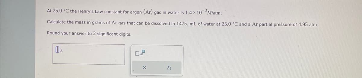 At 25.0 °C the Henry's Law constant for argon (Ar) gas in water is 1.4 x 10³ M/atm.
Calculate the mass in grams of Ar gas that can be dissolved in 1475. mL of water at 25.0 °C and a Ar partial pressure of 4.95 atm.
Round your answer to 2 significant digits.
S
D
Ś