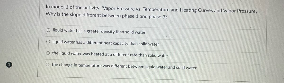 In model 1 of the activity 'Vapor Pressure vs. Temperature and Heating Curves and Vapor Pressure',
Why is the slope different between phase 1 and phase 3?
Oliquid water has a greater density than solid water
O liquid water has a different heat capacity than solid water
O the liquid water was heated at a different rate than solid water
O the change in temperature was different between liquid water and solid water