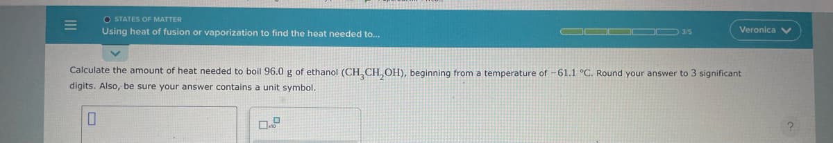 =
OSTATES OF MATTER
Using heat of fusion or vaporization to find the heat needed to...
3/5
Veronica V
Calculate the amount of heat needed to boil 96.0 g of ethanol (CH₂CH₂OH), beginning from a temperature of -61.1 °C. Round your answer to 3 significant
digits. Also, be sure your answer contains a unit symbol.