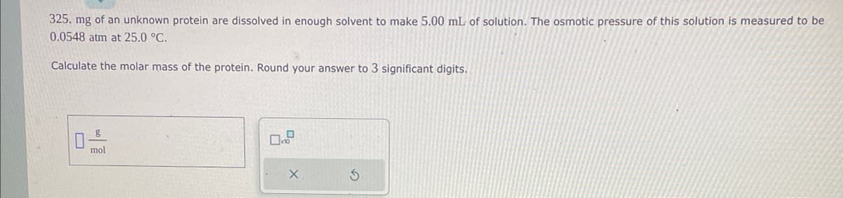 325. mg of an unknown protein are dissolved in enough solvent to make 5.00 mL of solution. The osmotic pressure of this solution is measured to be
0.0548 atm at 25.0 °C.
Calculate the molar mass of the protein. Round your answer to 3 significant digits.
DO
8
mol
X
S