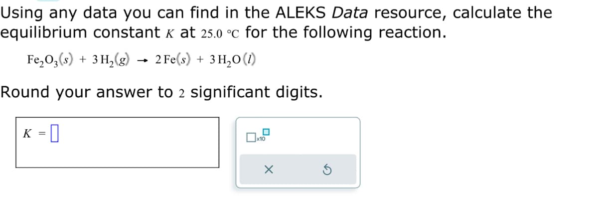 Using any data you can find in the ALEKS Data resource, calculate the
equilibrium constant x at 25.0 °c for the following reaction.
Fe₂O3(s) + 3H₂(g) → 2 Fe(s) + 3H₂O(1)
Round your answer to 2 significant digits.
K =
x10
X