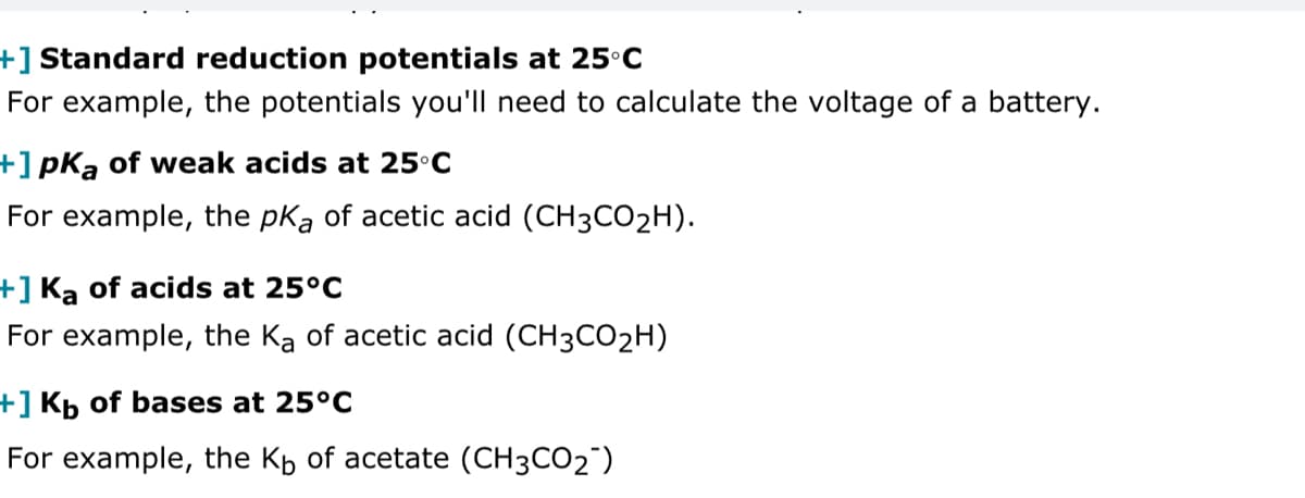 +] Standard reduction potentials at 25°C
For example, the potentials you'll need to calculate the voltage of a battery.
+] pKa of weak acids at 25°C
For example, the pKa of acetic acid (CH3CO₂H).
+] Ka of acids at 25°C
For example, the Ka of acetic acid (CH3CO₂H)
+] Kb of bases at 25°C
For example, the K₁ of acetate (CH3CO2)