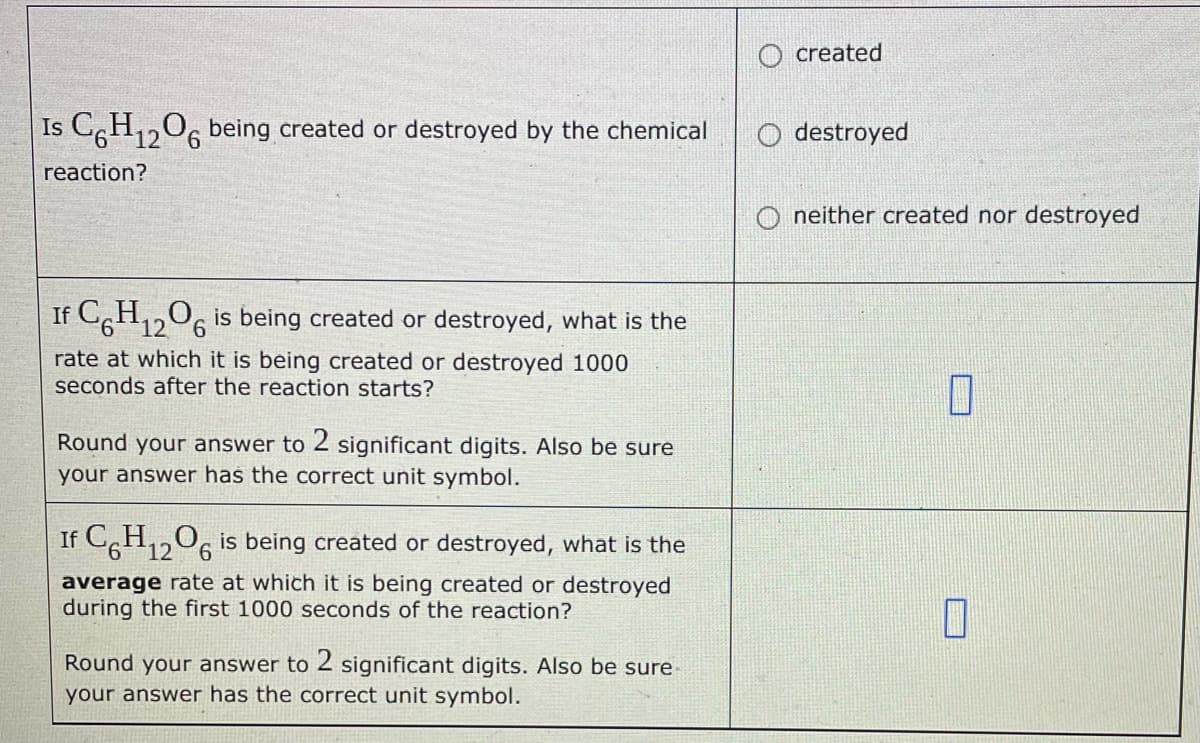 Is C6H₁2O6 being created or destroyed by the chemical
12
reaction?
If C6H₁2O6 is being created or destroyed, what is the
12
rate at which it is being created or destroyed 1000
seconds after the reaction starts?
Round your answer to 2 significant digits. Also be sure
your answer has the correct unit symbol.
If C6H₁2O6 is being created or destroyed, what is the
12
average rate at which it is being created or destroyed
during the first 1000 seconds of the reaction?
Round your answer to 2 significant digits. Also be sure
your answer has the correct unit symbol.
created
Odestroyed
Oneither created nor destroyed
7
0