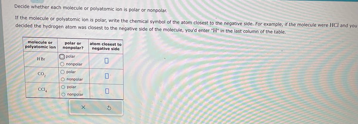 Decide whether each molecule or polyatomic ion is polar or nonpolar.
If the molecule or polyatomic ion is polar, write the chemical symbol of the atom closest to the negative side. For example, if the molecule were HCI and you
decided the hydrogen atom was closest to the negative side of the molecule, you'd enter "H" in the last column of the table.
molecule or
polyatomic ion
H Br
CO2
CCI
polar or
nonpolar?
polar
O nonpolar
O polar
O nonpolar
O polar
O nonpolar
X
atom closest to
negative side
0
0
0
S