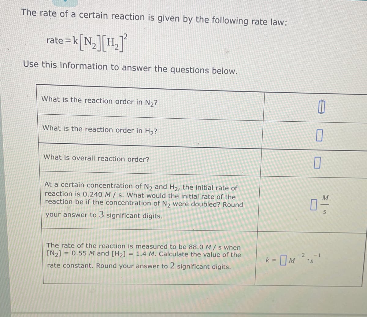 The rate of a certain reaction is given by the following rate law:
rate = k[N₂] [H₂]²
Use this information to answer the questions below.
What is the reaction order in N₂?
What is the reaction order in H₂?
What is overall reaction order?
At a certain concentration of N₂ and H₂, the initial rate of
reaction is 0.240 M/s. What would the initial rate of the
reaction be if the concentration of N₂ were doubled? Round
your answer to 3 significant digits.
The rate of the reaction is measured to be 88.0 M/s when
[N₂] = 0.55 M and [H₂] = 1.4 M. Calculate the value of the
rate constant. Round your answer to 2 significant its.
0
0
7
-2 -1
K = 0M ²²-5²¹
M².
k
M
S