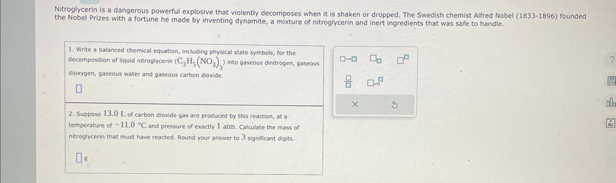 Nitroglycerin is a dangerous powerful explosive that violently decomposes when it is shaken or dropped. The Swedish chemist Alfred Nobel (1833-1896) founded
the Nobel Prizes with a fortune he made by inventing dynamite, a mixture of nitroglycerin and inert ingredients that was safe to handle.
1. Write a balanced chemical equation, including physical state symbols, for the
decomposition of liquid nitroglycerin (C₂H5(NO3)₂)
dioxygen, gaseous water and gaseous carbon dioxide.
into gaseous dinitrogen, gaseous
2. Suppose 13.0 L of carbon dioxide gas are produced by this reaction, at a
temperature of -11.0 °C and pressure of exactly 1 atm. Calculate the mass of
nitroglycerin that must have reacted. Round your answer to 3 significant digits.
ローロ
X
00
0°
2
画
olo