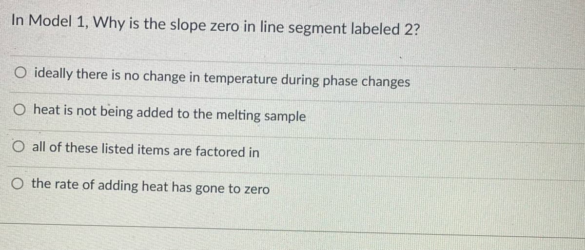 In Model 1, Why is the slope zero in line segment labeled 2?
O ideally there is no change in temperature during phase changes
O heat is not being added to the melting sample
O all of these listed items are factored in
O the rate of adding heat has gone to zero