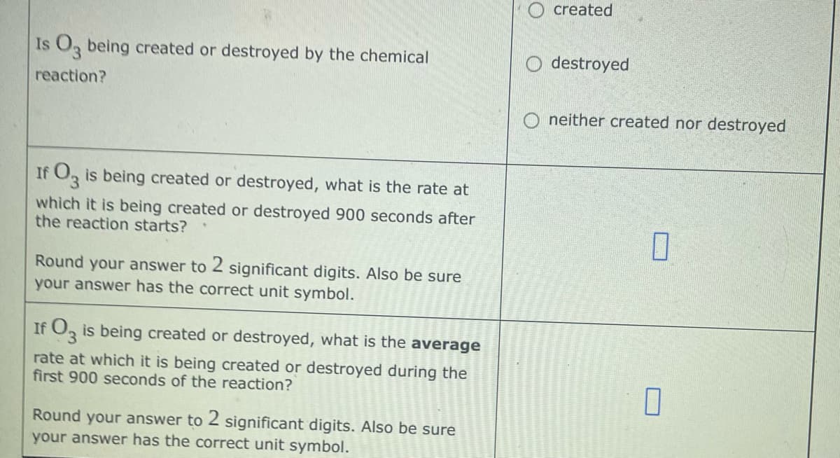 Is O3 being created or destroyed by the chemical
reaction?
If fO3 is being created or destroyed, what is the rate at
which it is being created or destroyed 900 seconds after
the reaction starts?
Round your answer to 2 significant digits. Also be sure
your answer has the correct unit symbol.
If O3 is being created or destroyed, what is the average
rate at which it is being created or destroyed during the
first 900 seconds of the reaction?
Round your answer to 2 significant digits. Also be sure
your answer has the correct unit symbol.
created
destroyed
neither created nor destroyed