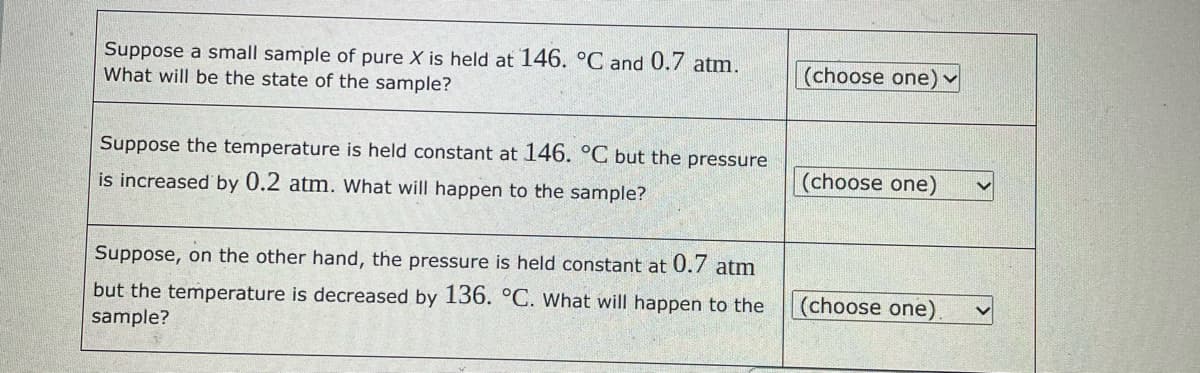 Suppose a small sample of pure X is held at 146. °C and 0.7 atm.
What will be the state of the sample?
Suppose the temperature is held constant at 146. °C but the pressure
is increased by 0.2 atm. What will happen to the sample?
Suppose, on the other hand, the pressure is held constant at 0.7 atm
but the temperature is decreased by 136. °C. What will happen to the
sample?
(choose one) ✓
(choose one)
(choose one)