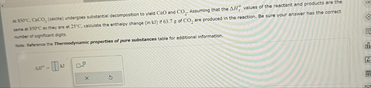 At 850°C, CaCO3 (calcite) undergoes substantial decomposition to yield CaO and CO2. Assuming that the AH values of the reactant and products are the
same at 850°C as they are at 25°C, calculate the enthalpy change (in kJ) if 63.7 g of CO2 are produced in the reaction. Be sure your answer has the correct
number of significant digits.
Note: Reference the Thermodynamic properties of pure substances table for additional information.
AH-k
kJ
X
G
B
ol