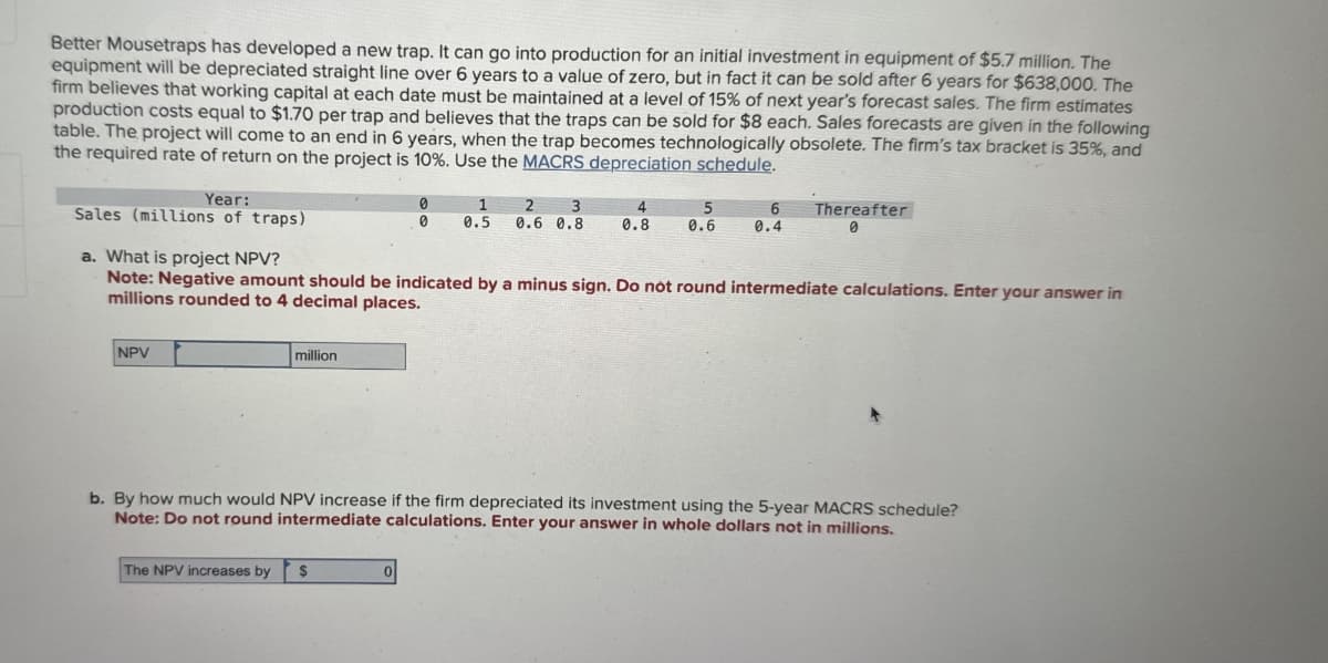 Better Mousetraps has developed a new trap. It can go into production for an initial investment in equipment of $5.7 million. The
equipment will be depreciated straight line over 6 years to a value of zero, but in fact it can be sold after 6 years for $638,000. The
firm believes that working capital at each date must be maintained at a level of 15% of next year's forecast sales. The firm estimates
production costs equal to $1.70 per trap and believes that the traps can be sold for $8 each. Sales forecasts are given in the following
table. The project will come to an end in 6 years, when the trap becomes technologically obsolete. The firm's tax bracket is 35%, and
the required rate of return on the project is 10%. Use the MACRS depreciation schedule.
Year:
Sales (millions of traps)
a. What is project NPV?
0
0
1
2
0.5
3
0.6 0.8
4
0.8
Thereafter
0.6
0.4
Note: Negative amount should be indicated by a minus sign. Do not round intermediate calculations. Enter your answer in
millions rounded to 4 decimal places.
NPV
million
b. By how much would NPV increase if the firm depreciated its investment using the 5-year MACRS schedule?
Note: Do not round intermediate calculations. Enter your answer in whole dollars not in millions.
The NPV increases by
$