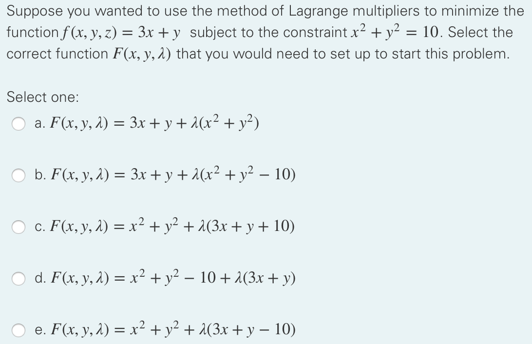 Suppose you wanted to use the method of Lagrange multipliers to minimize the
function f (x, y, z) = 3x + y subject to the constraint x2 + y?
correct function F(x, y, 2) that you would need to set up to start this problem.
10. Select the
Select one:
O a. F(x, y, 2) = 3x + y + 1(x² + y²)
O b. F(x, y, 1) = 3x + y + 2(x² + y² – 10)
c. F(x, y, 1) = x² + y² + 2(3x + y + 10)
O d. F(x, y, 2) = x² + y² – 10 + 2(3x + y)
e. F(x, y, 1) = x² +y² + (3x + y – 10)
