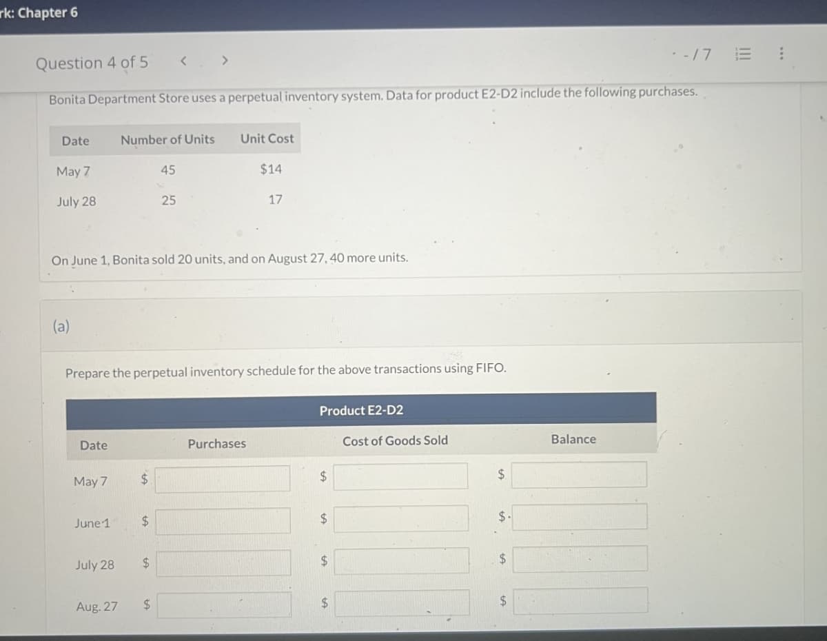 rk: Chapter 6
Question 4 of 5 < >
-/7 E!
Bonita Department Store uses a perpetual inventory system. Data for product E2-D2 include the following purchases.
Date
Number of Units
Unit Cost
May 7
45
$14
July 28
25
17
On June 1, Bonita sold 20 units, and on August 27, 40 more units.
(a)
Prepare the perpetual inventory schedule for the above transactions using FIFO.
Product E2-D2
Date
Purchases
Cost of Goods Sold
May 7
$
$
$
June 1
$
$
$.
July 28
$
$
$
Aug. 27
$
$
Balance