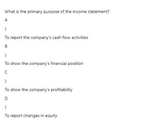 What is the primary purpose of the income statement?
A
)
To report the company's cash flow activities
B
)
To show the company's financial position
C
)
To show the company's profitability
D
)
To report changes in equity