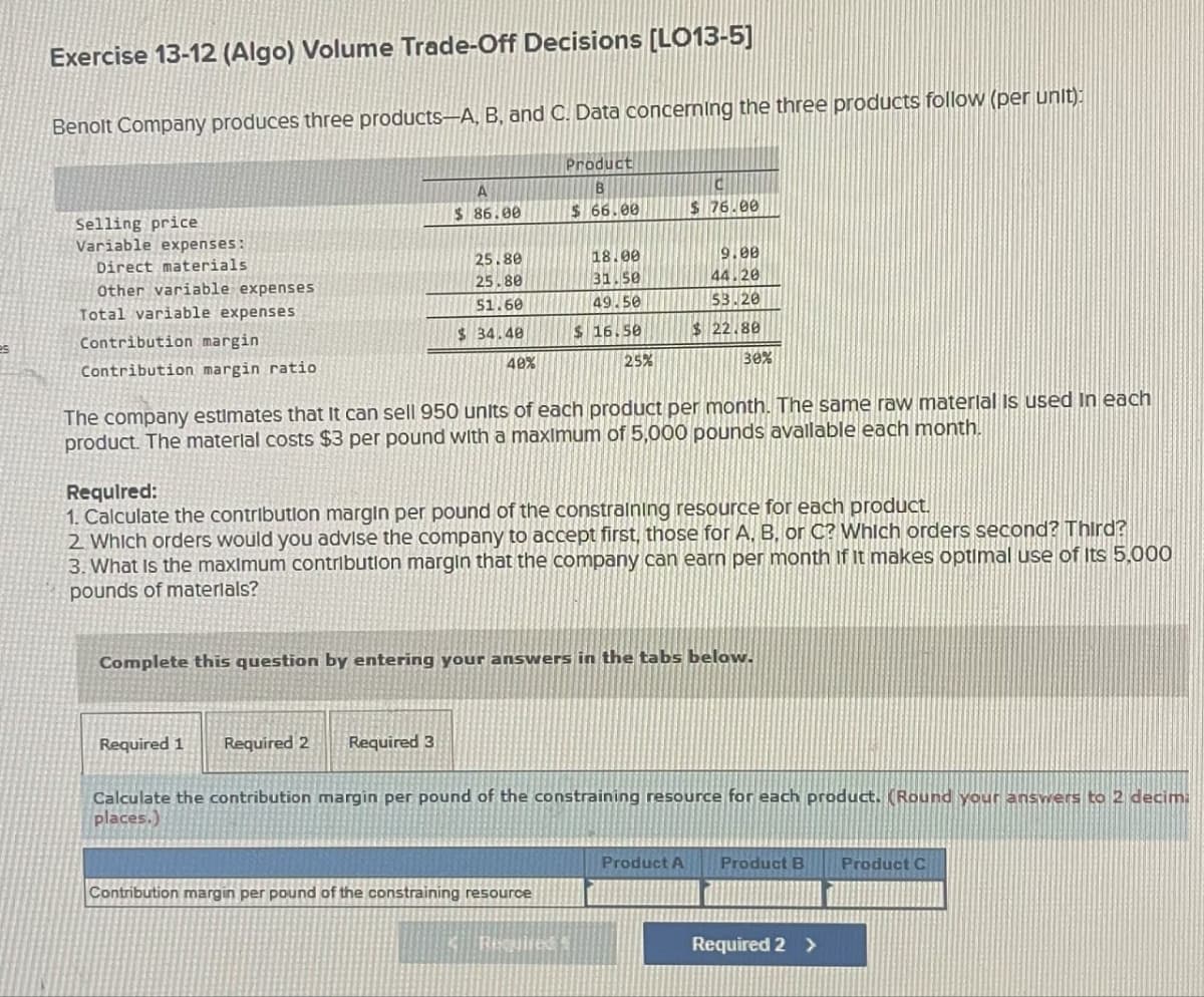 Exercise 13-12 (Algo) Volume Trade-Off Decisions [LO13-5]
Benoit Company produces three products-A, B, and C. Data concerning the three products follow (per unit):
A
Product
B
Selling price
Variable expenses:
Direct materials
$ 86.00
$ 66.00
$ 76.00
25.80
18.00
9.00
Other variable expenses
25.80
31.50
44.20
Total variable expenses
51.60
49.50
53.20
es
Contribution margin
$ 34.40
$ 16.50
$ 22.80
Contribution margin ratio
40%
25%
30%
The company estimates that it can sell 950 units of each product per month. The same raw material is used in each
product. The material costs $3 per pound with a maximum of 5,000 pounds available each month.
Required:
1. Calculate the contribution margin per pound of the constraining resource for each product.
2. Which orders would you advise the company to accept first, those for A, B, or C? Which orders second? Third?
3. What is the maximum contribution margin that the company can earn per month if it makes optimal use of its 5,000
pounds of materials?
Complete this question by entering your answers in the tabs below.
Required 1
Required 2 Required 3
Calculate the contribution margin per pound of the constraining resource for each product. (Round your answers to 2 decim
places.)
Product A
Product B
Product C
Contribution margin per pound of the constraining resource
Required 2 >