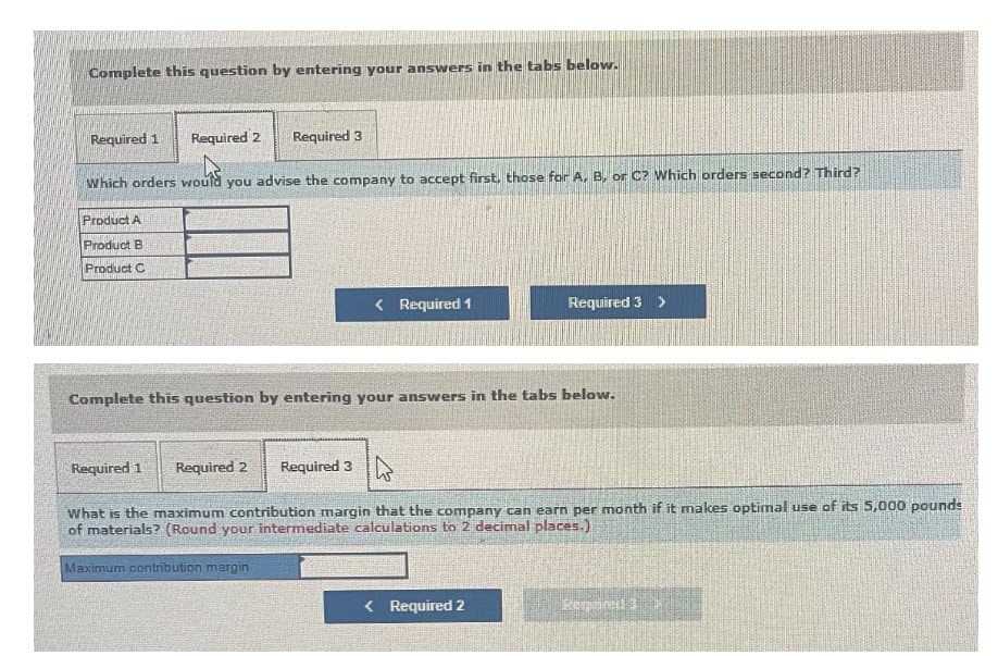 Complete this question by entering your answers in the tabs below.
Required 1 Required 2
Required 3
Which orders would you advise the company to accept first, those for A, B, or C? Which orders second? Third?
Product A
Product B
Product C
< Required 1
Required 3 >
Complete this question by entering your answers in the tabs below.
Required 1
Required 2
Required 3
What is the maximum contribution margin that the company can earn per month if it makes optimal use of its 5,000 pounds
of materials? (Round your intermediate calculations to 2 decimal places.)
Maximum contribution margin
< Required 2
Reganced 3