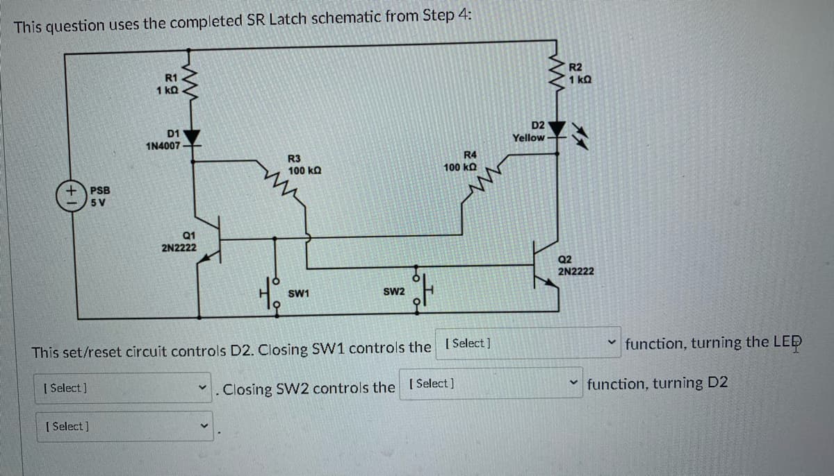 ### Set/Reset Latch Circuit Schematic

The diagram displayed above represents a completed SR (Set/Reset) Latch schematic from Step 4.

#### Components:
1. **Power Supply Block (PSB)**: Provides a constant 5V power source to the circuit.
2. **Resistors**:
   - **R1**: 1 kΩ
   - **R2**: 1 kΩ
   - **R3**: 100 kΩ
   - **R4**: 100 kΩ
3. **Diode**:
   - **D1**: 1N4007
4. **LED**:
   - **D2**: Yellow (represents the output state)
5. **Transistors**:
   - **Q1**: 2N2222
   - **Q2**: 2N2222
6. **Switches**:
   - **SW1**: Set switch
   - **SW2**: Reset switch

#### Circuit Description:
- The power supply PSB outputs a constant 5V, which is distributed throughout the circuit.
- **R1** and **R2** are current-limiting resistors for the base of the transistors **Q1** and **Q2** respectively.
- **D1** is a protection diode, connected in parallel with **Q1** to prevent back EMF.
- **R3** and **R4** provide biasing for **Q1** and **Q2**.

**Operation:**
- **SW1** (Set Switch): When closed, **SW1** sets the latch. This action controls the [Select] function, turning the LED [Select].
- **SW2** (Reset Switch): When closed, **SW2** resets the latch. This action controls the [Select] function, turning D2 [Select].

This SR latch is used to control the state of the LED **D2**, providing a visual indication of the circuit's state (set or reset).