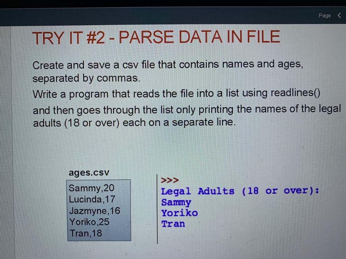 Page <
TRY IT #2 - PARSE DATA IN FILE
Create and save a csv file that contains names and ages,
separated by commas.
Write a program that reads the file into a list using readlines()
and then goes through the list only printing the names of the legal
adults (18 or over) each on a separate line.
ages.csv
>>>
Sammy, 20
Lucinda, 17
Jazmyne,16
Yoriko,25
Legal Adults (18 or over):
Sammy
Yoriko
Tran
Tran,18
