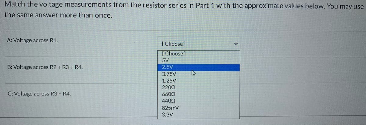 Match the voltage measurements from the resistor series in Part 1 with the approximate values below. You may use
the same answer more than once.
A: Voltage across R1.
[ Choose]
[ Choose
5V
B: Voltage across R2 + R3 + R4.
2.5V
3.75V
1.25V
2200
C: Voltage across R3 + R4.
660Q
4400
825mv
3.3V
