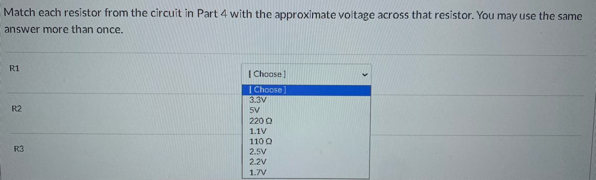 Match each resistor from the circuit in Part 4 with the approximate voltage across that resistor. You may use the same
answer more than once.
R1
[ Choose]
[ Choose]
3.3V
R2
5V
220 Q
1.1V
110 Q
R3
2.5V
2.2V
1.7V
