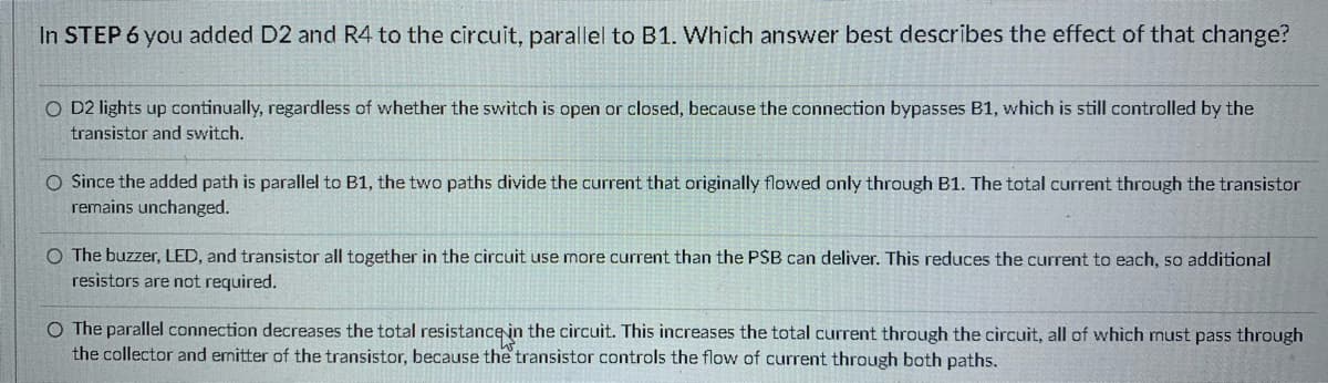 In STEP 6 you added D2 and R4 to the circuit, parallel to B1. Which answer best describes the effect of that change?
O D2 lights up continually, regardless of whether the switch is open or closed, because the connection bypasses B1, which is still controlled by the
transistor and switch.
O Since the added path is parallel to B1, the two paths divide the current that originally flowed only through B1. The total current through the transistor
remains unchanged.
O The buzzer, LED, and transistor all together in the circuit use more current than the PSB can deliver. This reduces the current to each, so additional
resistors are ot required.
O The parallel connection decreases the total resistance in the circuit. This increases the total current through the circuit, all of which must pass through
the collector and emitter of the transistor, because the transistor controls the flow of current through both paths.
