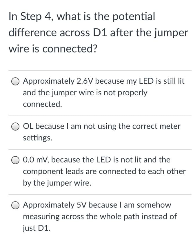 In Step 4, what is the potential
difference across D1 after the jumper
wire is connected?
Approximately 2.6V because my LED is still lit
and the jumper wire is not properly
connected.
OL because I am not using the correct meter
settings.
0.0 mV, because the LED is not lit and the
component leads are connected to each other
by the jumper wire.
Approximately 5V because I am somehow
measuring across the whole path instead of
just D1.
