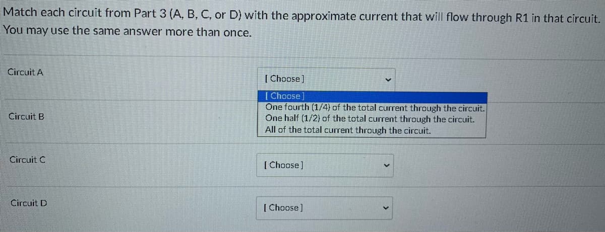 Match each circuit from Part 3 (A, B, C, or D) with the approximate current that will flow through R1 in that circuit.
You may use the same answer more than once.
Circuit A
[ Choose]
[ Choose]
One fourth (1/4) of the total current through the circuit.
One half (1/2) of the total current through the circuit.
All of the total current through the circuit.
Circuit B
Circuit C
[ Choose]
Circuit D
[ Choose]
