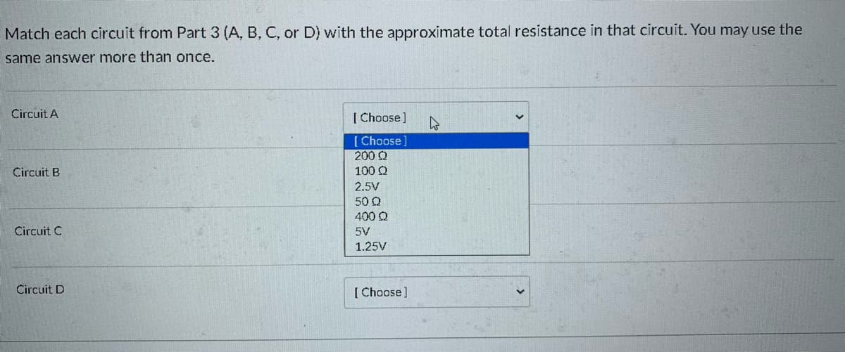 Match each circuit from Part 3 (A, B, C, or D) with the approximate total resistance in that circuit. You may use the
same answer more than once.
Circuit A
[ Choose]
[ Choose]
200 Q
100 Q
Circuit B
2.5V
50 Q
400 Q
Circuit C
5V
1.25V
Circuit D
[ Choose]
