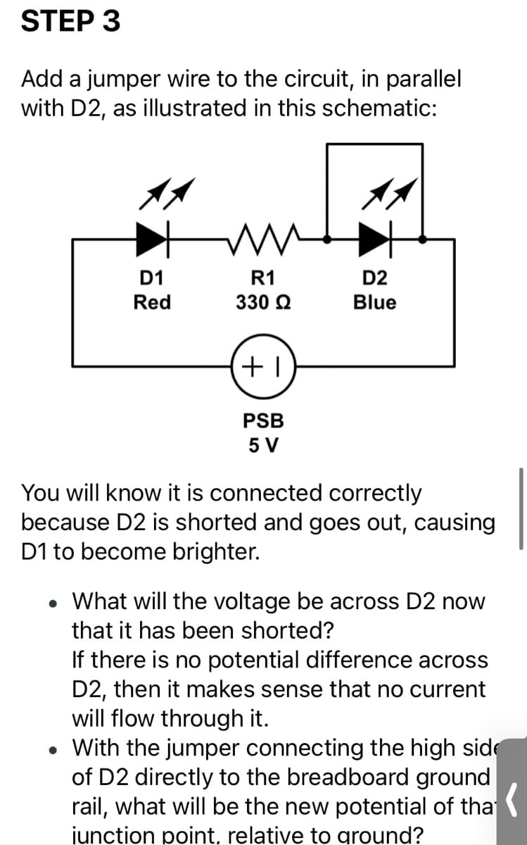 STEP 3
Add a jumper wire to the circuit, in parallel
with D2, as illustrated in this schematic:
D1
R1
D2
Red
330 Q
Blue
PSB
5 V
You will know it is connected correctly
because D2 is shorted and goes out, causing
D1 to become brighter.
What will the voltage be across D2 now
that it has been shorted?
If there is no potential difference across
D2, then it makes sense that no current
will flow through it.
• With the jumper connecting the high side
of D2 directly to the breadboard ground
rail, what will be the new potential of tha
iunction point, relative to ground?
