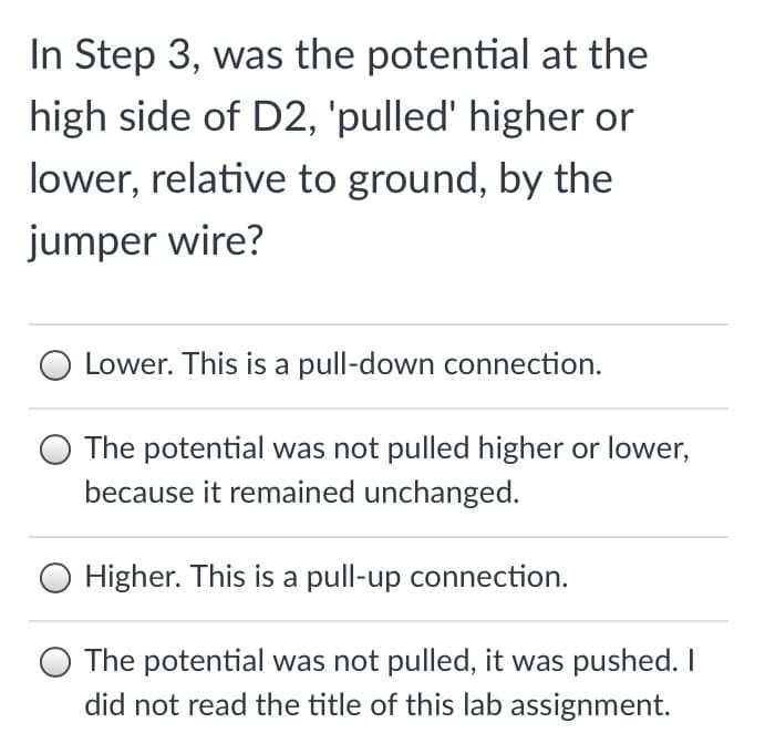 In Step 3, was the potential at the
high side of D2, 'pulled' higher or
lower, relative to ground, by the
jumper wire?
Lower. This is a pull-down connection.
The potential was not pulled higher or lower,
because it remained unchanged.
Higher. This is a pull-up connection.
The potential was not pulled, it was pushed. I
did not read the title of this lab assignment.
