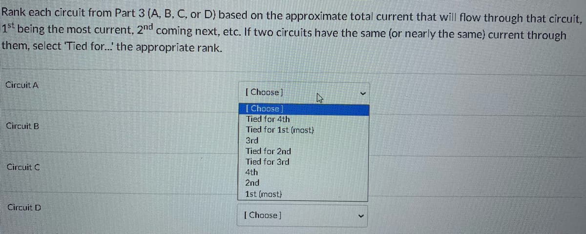 Rank each circuit from Part 3 (A, B, C, or D) based on the approximate total current that will flow through that circuit,
15t being the most current, 2nd coming next, etc. If two circuits have the same (or nearly the same) current through
them, select 'Tied for...' the appropriate rank.
Circuit A
[ Choose]
[ Choose]
Tied for 4th
Tied for 1st (most)
Circuit B
3rd
Tied for 2nd
Tied for 3rd
Circuit C
4th
2nd
1st (most)
Circuit D
[ Choose]
