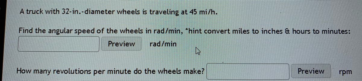 A truck with 32-in.-diameter wheels is traveling at 45 mi/h.
Find the angular speed of the wheels in rad/min, *hint convert miles to inches & hours to minutes:
Preview
rad/min
How many revolutions per minute do the wheels make?
Preview
rpm
