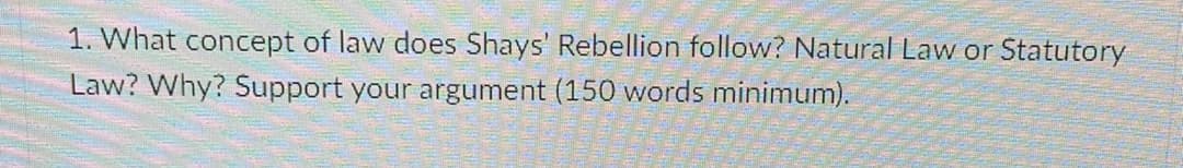 1. What concept of law does Shays' Rebellion follow? Natural Law or Statutory
Law? Why? Support your argument (150 words minimum).
