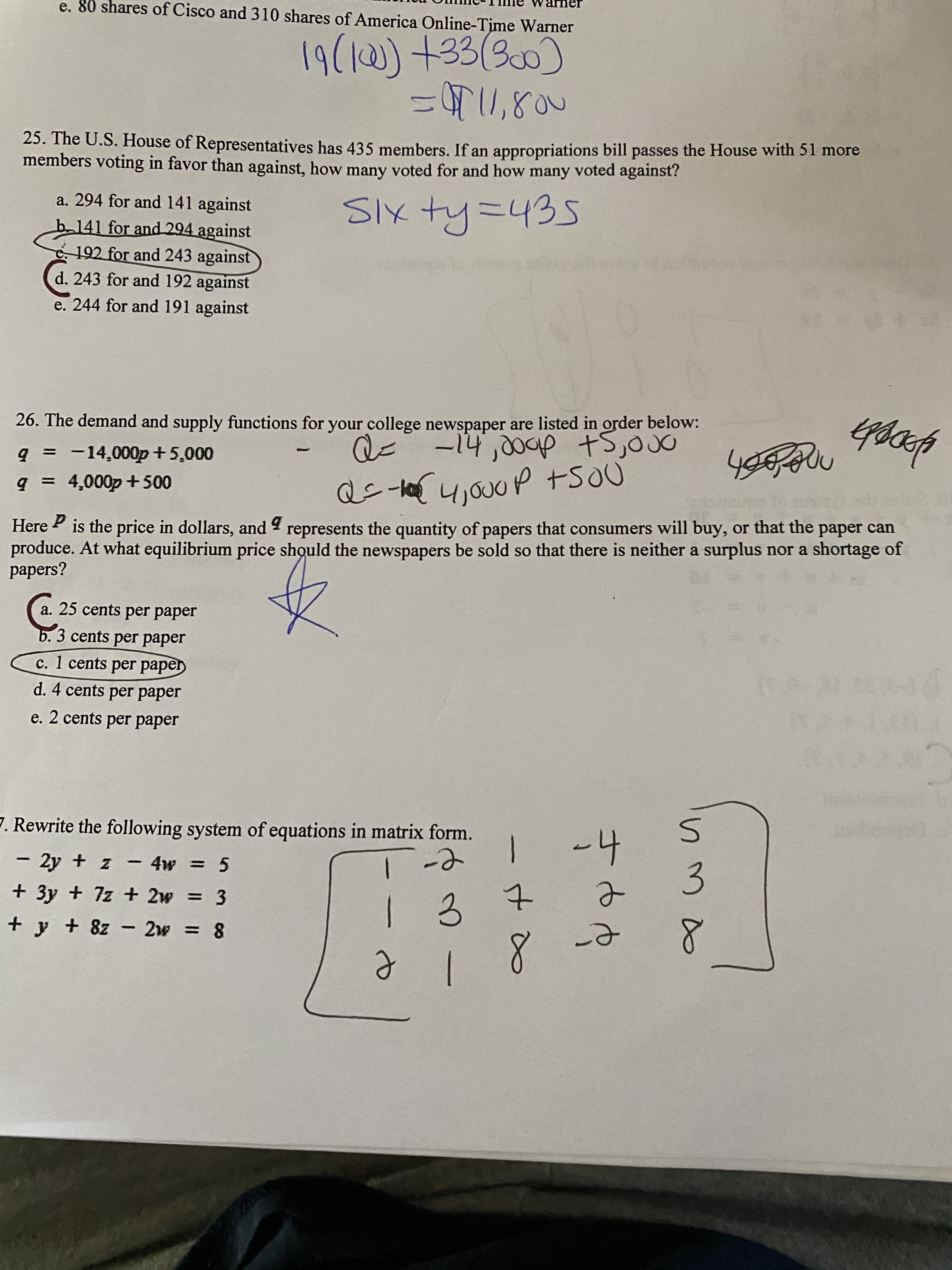 e. 80 shares of Cisco and 310 shares of America Online-Time Warner
19(10) +33(300)
%3DT1,800
25. The U.S. House of Representatives has 435 members. If an appropriations bill passes the House with 51 more
members voting in favor than against, how many voted for and how many voted against?
a. 294 for and 141 against
SIX ty=435
b141 for and 294 against
. 192 for and 243 against
d. 243 for and 192 against
e. 244 for and 191 against
26. The demand and supply functions for your college newspaper are listed in order below:
+5,00
-14,00ap
Q=
q = -14,000p +5,000
%3D
9 = 4,000p+500
Here ? is the price in dollars, and represents the quantity of papers that consumers will buy, or that the paper can
produce. At what equilibrium price should the newspapers be sold so that there is neither a surplus nor a shortage of
papers?
a. 25 cents per paper
b. 3 cents per paper
c. 1 cents per paper
d. 4 cents per paper
e. 2 cents per paper
7. Rewrite the following system of equations in matrix form.
-4
2y + z
- 4w = 5
+ 3y + 7z + 2w
3
+ y + 8z - 2w = 8
8
