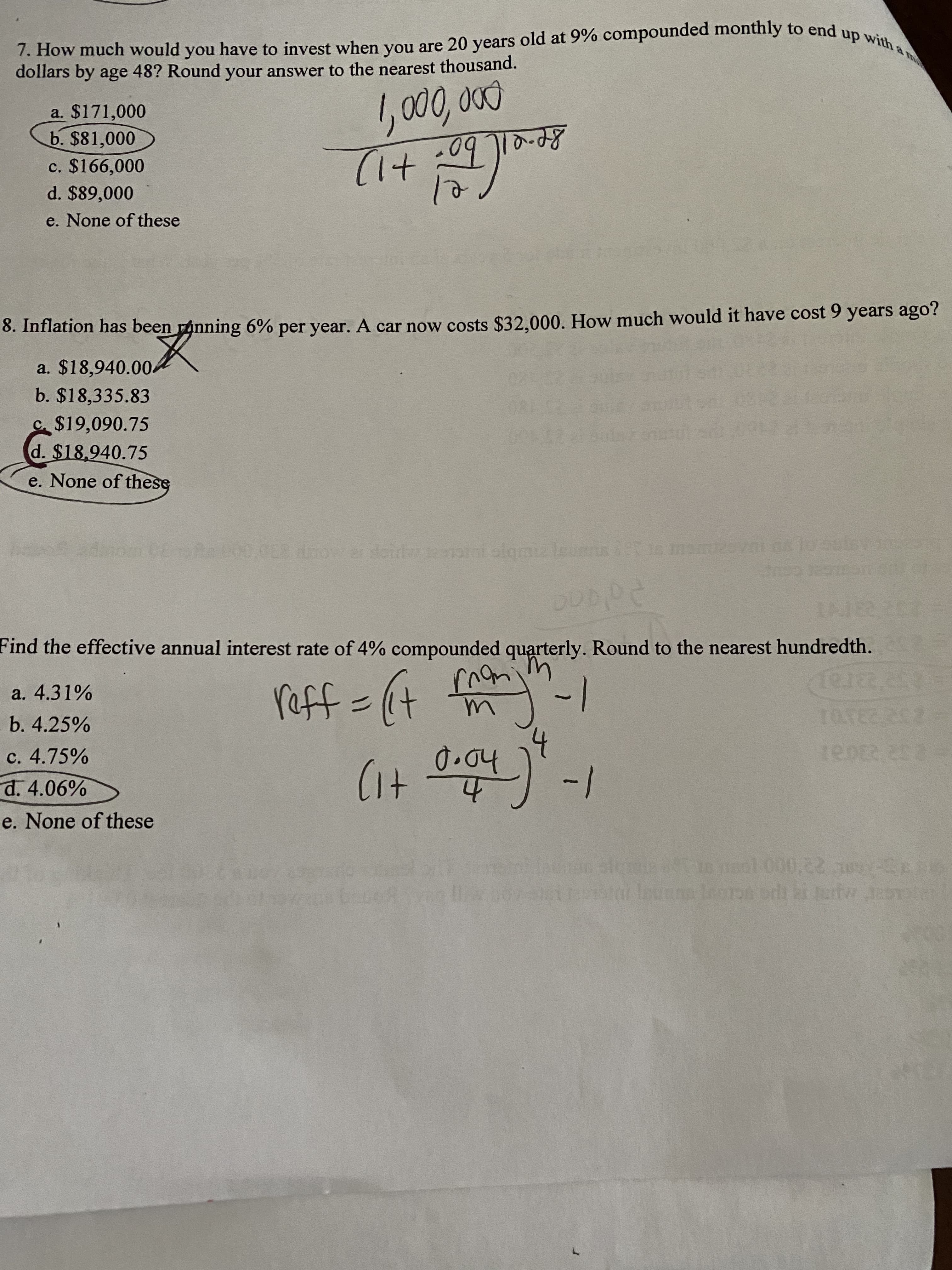 7. How much would you have to invest when you are 20 years old at 9% compounded monthly to end up with a
dollars by age 48? Round your answer to the nearest thousand.
1, 000, 0
a. $171,000
b. $81,000
-09 TT0-d8
(+1)
c. $166,000
d. $89,000
e. None of these
6.
8. Inflation has been ranning 6% per year. A car now costs $32.000. How much would it have cost 9 years ago?
a. $18,940.004
b. $18,335.83
C$19,090.75
d. $18.940.75
e. None of these
oradeid
Find the effective annual interest rate of 4% compounded quarterly. Round to the nearest hundredth.
-
/-
raff=(+
a. 4.31%
b. 4.25%
c. 4.75%
d. 4.06%
e. None of these
o1 00
0,22 309-
S
