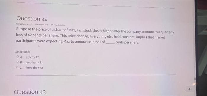 Question 42
Not yet annwered
Pointa out of ag qesbon
Suppose the price of a share of Max, Inc. stock closes higher after the company announces a quarterly
loss of 42 cents per share. This price change, everything else held constant, implies that market
participants were expecting Max to announce losses of
cents per share.
Select one:
O A. exactly 42
O B. less than 42
O C. more than 42
Question 43
