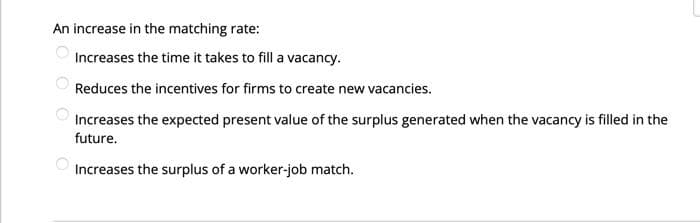 ६०००
An increase in the matching rate:
Increases the time it takes to fill a vacancy.
Reduces the incentives for firms to create new vacancies.
Increases the expected present value of the surplus generated when the vacancy is filled in the
future.
Increases the surplus of a worker-job match.
O