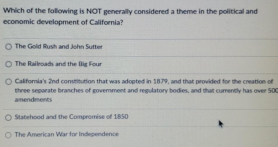 Which of the following is NOT generally considered a theme in the political and
economic development of California?
The Gold Rush and John Sutter
O The Railroads and the Big Four
California's 2nd constitution that was adopted in 1879, and that provided for the creation of
three separate branches of government and regulatory bodies, and that currently has over 500
amendments
O Statehood and the Compromise of 1850
The American War for Independence