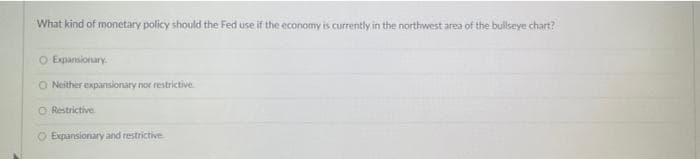 What kind of monetary policy should the Fed use if the economy is currently in the northwest area of the bullseye chart?
O Expansionary.
ONeither expansionary nor restrictive
O Restrictive
O Expansionary and restrictive