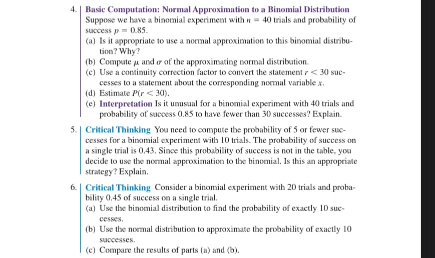 4. Basic Computation: Normal Approximation to a Binomial Distribution
Suppose we have a binomial experiment with n = 40 trials and probability of
success p = 0.85.
(a) Is it appropriate to use a normal approximation to this binomial distribu-
tion? Why?
(b) Compute u and or of the approximating normal distribution.
(c) Use a continuity correction factor to convert the statement r < 30 suc-
cesses to a statement about the corresponding normal variable x.
(d) Estimate P(r< 30).
(e) Interpretation Is it unusual for a binomial experiment with 40 trials and
probability of success 0.85 to have fewer than 30 successes? Explain.
5. Critical Thinking You need to compute the probability of 5 or fewer suc-
cesses for a binomial experiment with 10 trials. The probability of success on
a single trial is 0.43. Since this probability of success is not in the table, you
decide to use the normal approximation to the binomial. Is this an appropriate
strategy? Explain.
6. Critical Thinking Consider a binomial experiment with 20 trials and proba-
bility 0.45 of success on a single trial.
(a) Use the binomial distribution to find the probability of exactly 10 suc-
cesses.
(b) Use the normal distribution to approximate the probability of exactly 10
successes.
(c) Compare the results of parts (a) and (b).