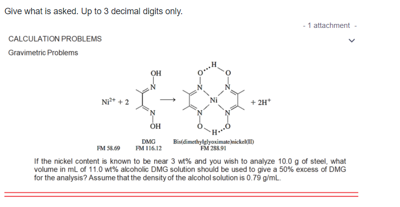 Give what is asked. Up to 3 decimal digits only.
- 1 attachment
CALCULATION PROBLEMS
Gravimetric Problems
он
Ni²* + 2
Ni
+ 2H*
Н
DMG
FM 116.12
Bis(dimethylglyoximate)nickel(II)
FM 288.91
FM 58.69
If the nickel content is known to be near 3 wt% and you wish to analyze 10.0 g of steel, what
volume in ml of 11.0 wt% alcoholic DMG solution should be used to give a 50% excess of DMG
for the analysis? Assume that the density of the alcohol solution is 0.79 g/mL.
