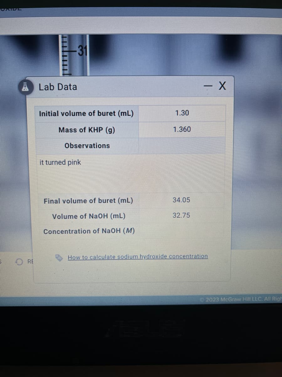 RE
-31
Lab Data
Initial volume of buret (mL)
Mass of KHP (g)
Observations
it turned pink
Final volume of buret (mL)
Volume of NaOH (mL)
Concentration of NaOH (M)
1.30
1.360
34.05
32.75
- X
How to calculate sodium hydroxide concentration
2023 McGraw Hill LLC. All Righ