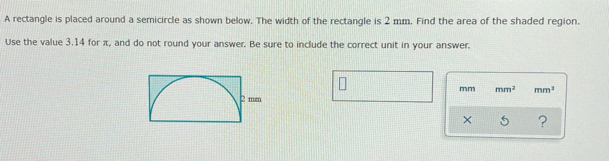 A rectangle is placed around a semicircle as shown below. The width of the rectangle is 2 mm. Find the area of the shaded region.
Use the value 3.14 for , and do not round your answer. Be sure to include the correct unit in your answer.
2 mm
0
mm
X
mm² mm³
S
?