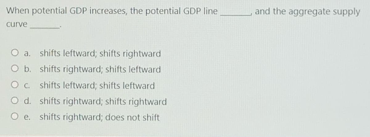 When potential GDP increases, the potential GDP line
and the aggregate supply
curve
O a. shifts leftward; shifts rightward
O b. shifts rightward; shifts leftward
C.
shifts leftward; shifts leftward
O d. shifts rightward; shifts rightward
O e. shifts rightward; does not shift
