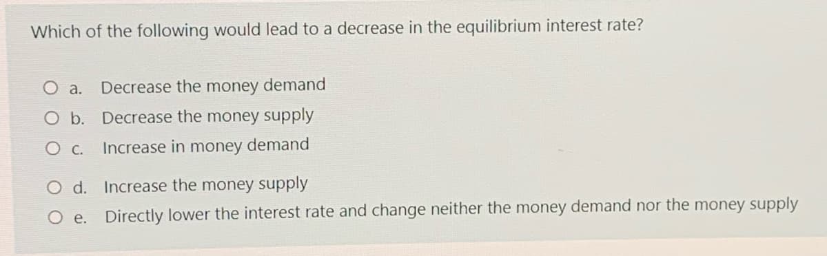 Which of the following would lead to a decrease in the equilibrium interest rate?
O a.
Decrease the money demand
O b. Decrease the money supply
Ос.
Increase in money demand
O d. Increase the money supply
O e. Directly lower the interest rate and change neither the money demand nor the money supply
